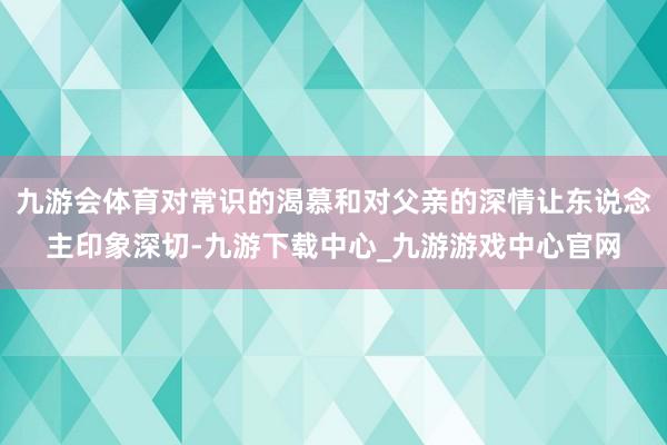 九游会体育对常识的渴慕和对父亲的深情让东说念主印象深切-九游下载中心_九游游戏中心官网