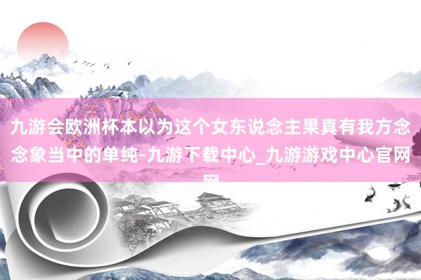 九游会欧洲杯本以为这个女东说念主果真有我方念念象当中的单纯-九游下载中心_九游游戏中心官网