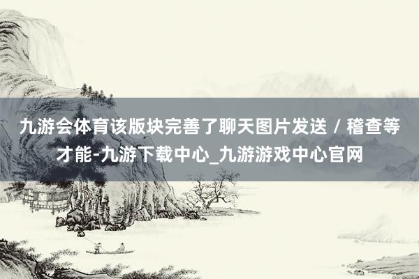 九游会体育该版块完善了聊天图片发送 / 稽查等才能-九游下载中心_九游游戏中心官网