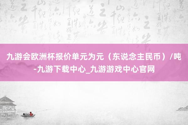 九游会欧洲杯报价单元为元（东说念主民币）/吨-九游下载中心_九游游戏中心官网