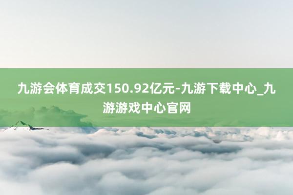 九游会体育成交150.92亿元-九游下载中心_九游游戏中心官网