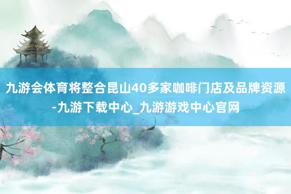 九游会体育将整合昆山40多家咖啡门店及品牌资源-九游下载中心_九游游戏中心官网