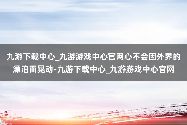 九游下载中心_九游游戏中心官网心不会因外界的漂泊而晃动-九游下载中心_九游游戏中心官网