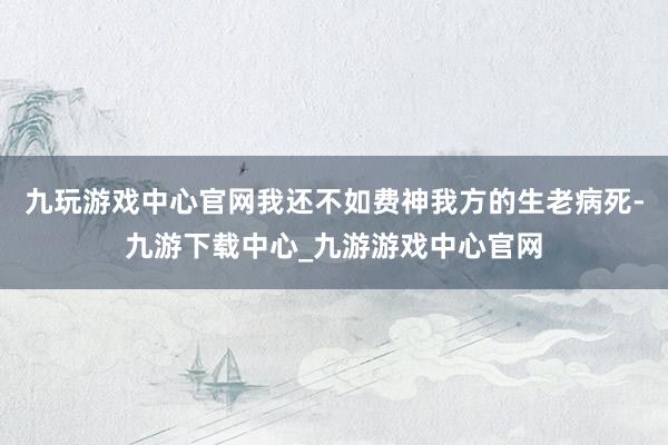 九玩游戏中心官网我还不如费神我方的生老病死-九游下载中心_九游游戏中心官网