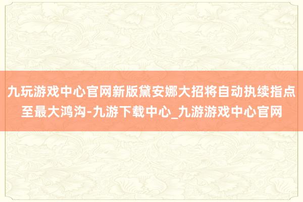 九玩游戏中心官网新版黛安娜大招将自动执续指点至最大鸿沟-九游下载中心_九游游戏中心官网