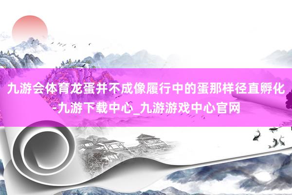 九游会体育龙蛋并不成像履行中的蛋那样径直孵化-九游下载中心_九游游戏中心官网