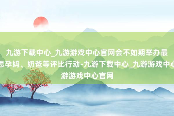 九游下载中心_九游游戏中心官网会不如期举办最好意思孕妈、奶爸等评比行动-九游下载中心_九游游戏中心官网