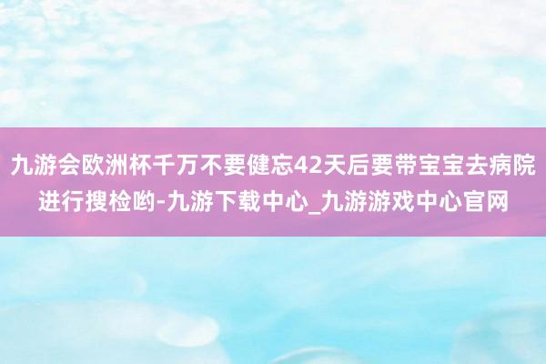 九游会欧洲杯千万不要健忘42天后要带宝宝去病院进行搜检哟-九游下载中心_九游游戏中心官网