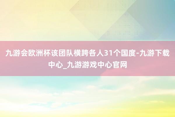 九游会欧洲杯该团队横跨各人31个国度-九游下载中心_九游游戏中心官网