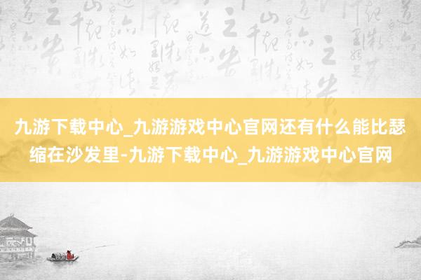 九游下载中心_九游游戏中心官网还有什么能比瑟缩在沙发里-九游下载中心_九游游戏中心官网