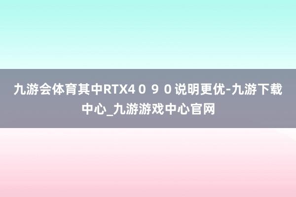 九游会体育其中RTX4０９０说明更优-九游下载中心_九游游戏中心官网