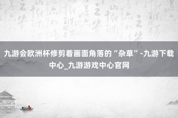 九游会欧洲杯修剪着画面角落的“杂草”-九游下载中心_九游游戏中心官网