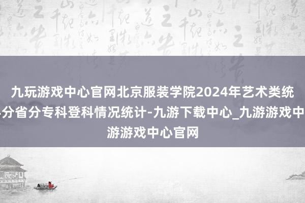 九玩游戏中心官网北京服装学院2024年艺术类统考专科分省分专科登科情况统计-九游下载中心_九游游戏中心官网