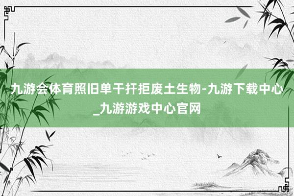 九游会体育照旧单干扞拒废土生物-九游下载中心_九游游戏中心官网