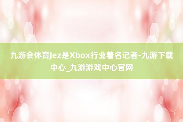 九游会体育Jez是Xbox行业着名记者-九游下载中心_九游游戏中心官网