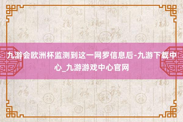 九游会欧洲杯监测到这一网罗信息后-九游下载中心_九游游戏中心官网