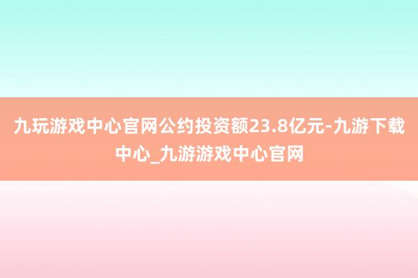 九玩游戏中心官网公约投资额23.8亿元-九游下载中心_九游游戏中心官网