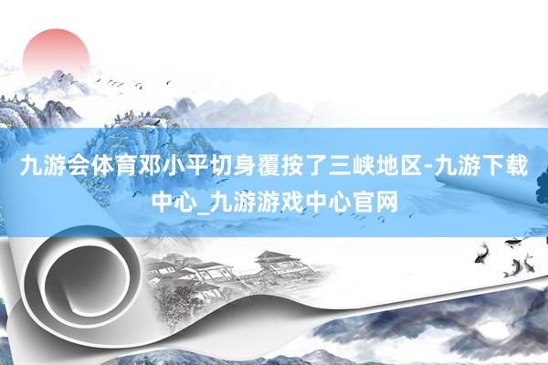 九游会体育邓小平切身覆按了三峡地区-九游下载中心_九游游戏中心官网