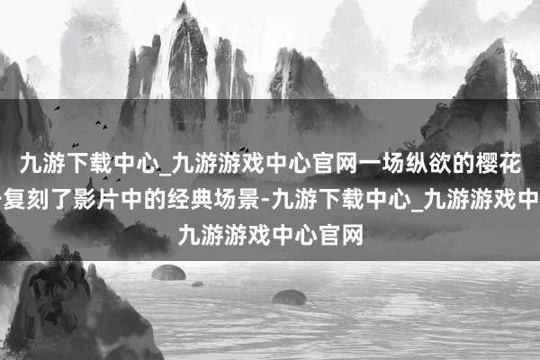 九游下载中心_九游游戏中心官网一场纵欲的樱花雨齐备复刻了影片中的经典场景-九游下载中心_九游游戏中心官网