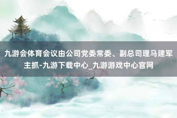 九游会体育会议由公司党委常委、副总司理马建军主抓-九游下载中心_九游游戏中心官网