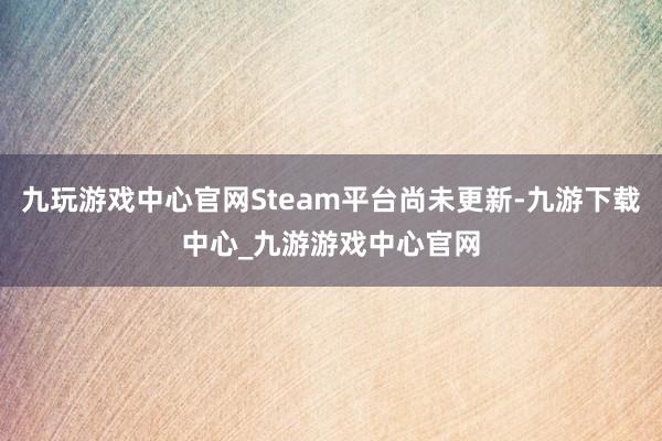 九玩游戏中心官网Steam平台尚未更新-九游下载中心_九游游戏中心官网