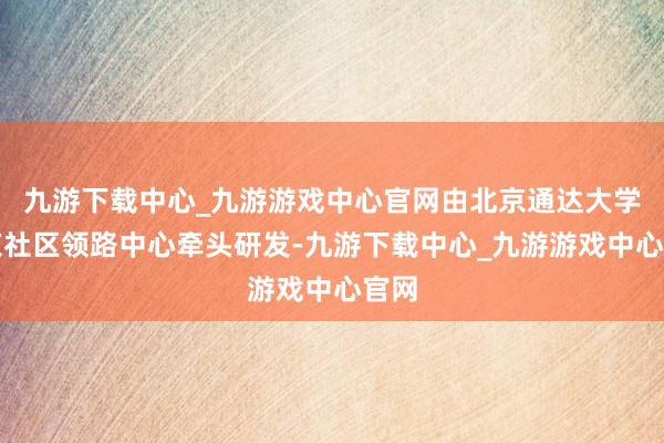 九游下载中心_九游游戏中心官网由北京通达大学北京社区领路中心牵头研发-九游下载中心_九游游戏中心官网