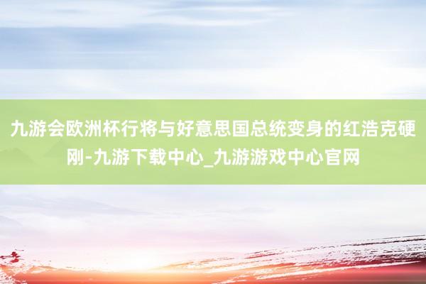 九游会欧洲杯行将与好意思国总统变身的红浩克硬刚-九游下载中心_九游游戏中心官网