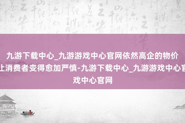 九游下载中心_九游游戏中心官网依然高企的物价也让消费者变得愈加严慎-九游下载中心_九游游戏中心官网