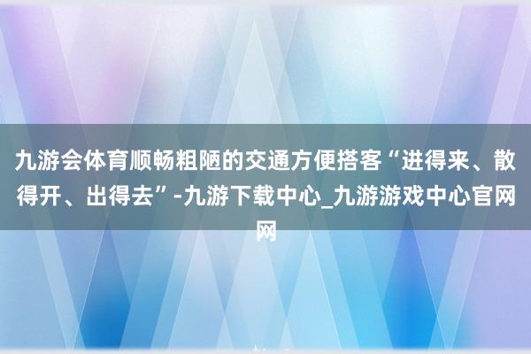 九游会体育顺畅粗陋的交通方便搭客“进得来、散得开、出得去”-九游下载中心_九游游戏中心官网