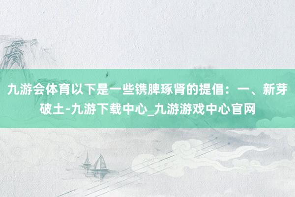 九游会体育以下是一些镌脾琢肾的提倡：一、新芽破土-九游下载中心_九游游戏中心官网