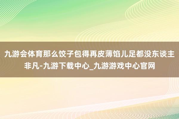 九游会体育那么饺子包得再皮薄馅儿足都没东谈主非凡-九游下载中心_九游游戏中心官网