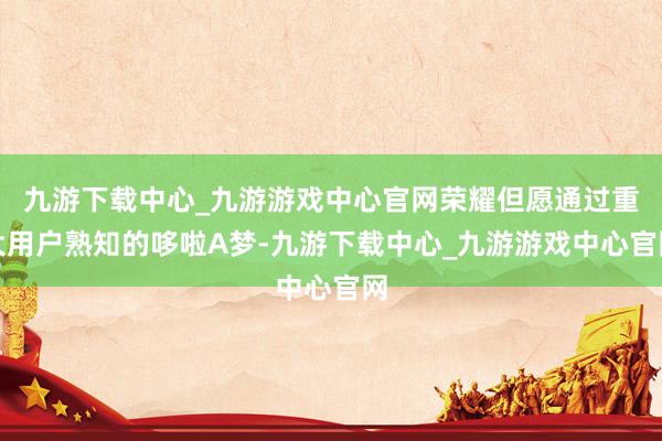 九游下载中心_九游游戏中心官网荣耀但愿通过重大用户熟知的哆啦A梦-九游下载中心_九游游戏中心官网