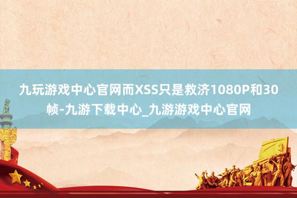 九玩游戏中心官网而XSS只是救济1080P和30帧-九游下载中心_九游游戏中心官网