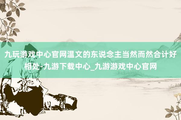 九玩游戏中心官网温文的东说念主当然而然合计好相处-九游下载中心_九游游戏中心官网