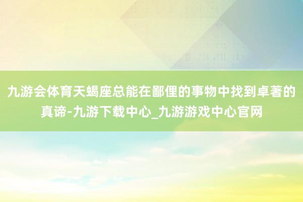 九游会体育天蝎座总能在鄙俚的事物中找到卓著的真谛-九游下载中心_九游游戏中心官网