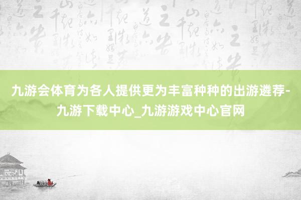 九游会体育为各人提供更为丰富种种的出游遴荐-九游下载中心_九游游戏中心官网