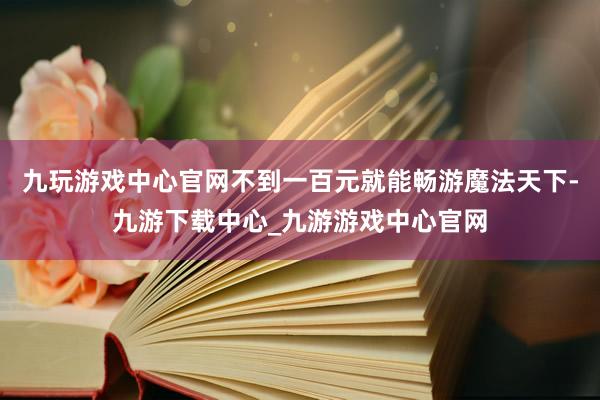 九玩游戏中心官网不到一百元就能畅游魔法天下-九游下载中心_九游游戏中心官网