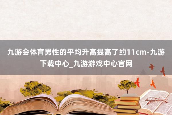 九游会体育男性的平均升高提高了约11cm-九游下载中心_九游游戏中心官网