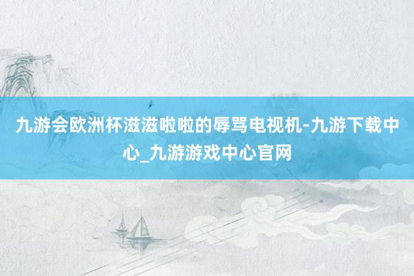 九游会欧洲杯滋滋啦啦的辱骂电视机-九游下载中心_九游游戏中心官网