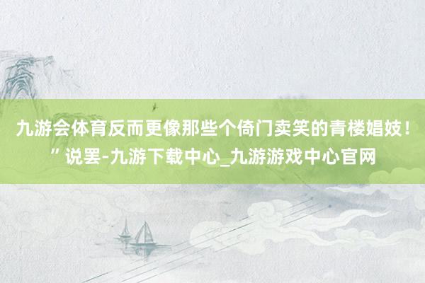 九游会体育反而更像那些个倚门卖笑的青楼娼妓！”说罢-九游下载中心_九游游戏中心官网