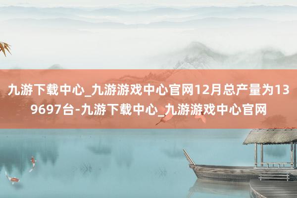 九游下载中心_九游游戏中心官网12月总产量为139697台-九游下载中心_九游游戏中心官网