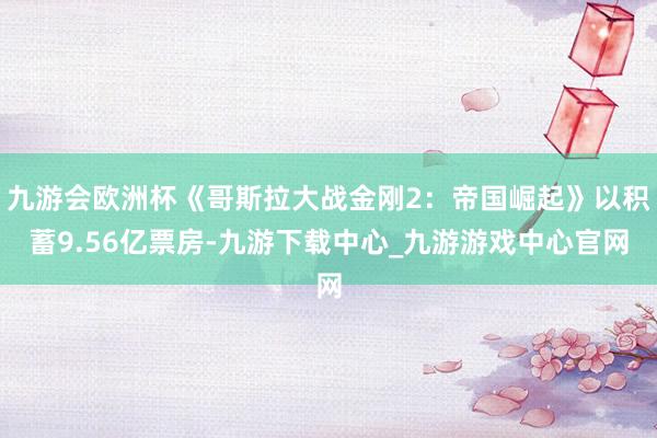 九游会欧洲杯《哥斯拉大战金刚2：帝国崛起》以积蓄9.56亿票房-九游下载中心_九游游戏中心官网