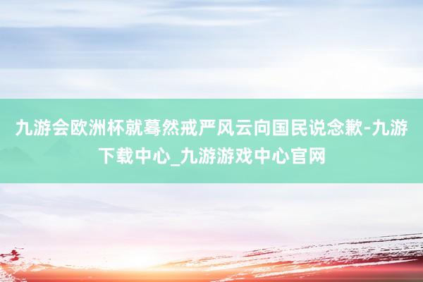 九游会欧洲杯就蓦然戒严风云向国民说念歉-九游下载中心_九游游戏中心官网