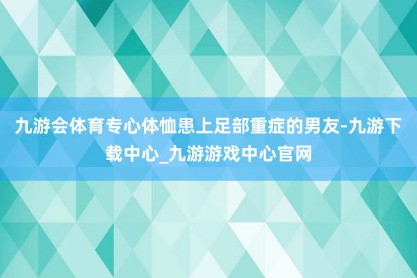 九游会体育专心体恤患上足部重症的男友-九游下载中心_九游游戏中心官网