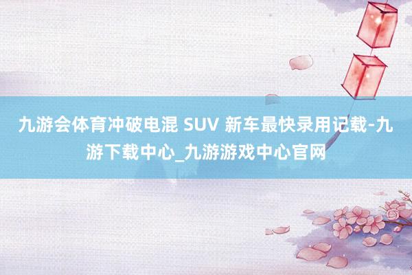 九游会体育冲破电混 SUV 新车最快录用记载-九游下载中心_九游游戏中心官网