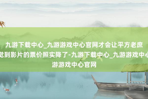 九游下载中心_九游游戏中心官网才会让平方老庶民嗅觉到影片的票价照实降了-九游下载中心_九游游戏中心官网