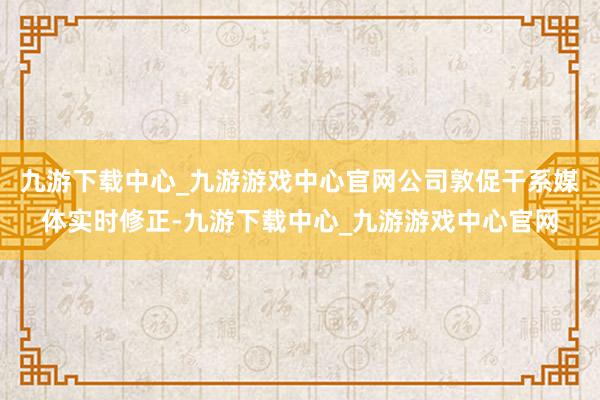 九游下载中心_九游游戏中心官网公司敦促干系媒体实时修正-九游下载中心_九游游戏中心官网