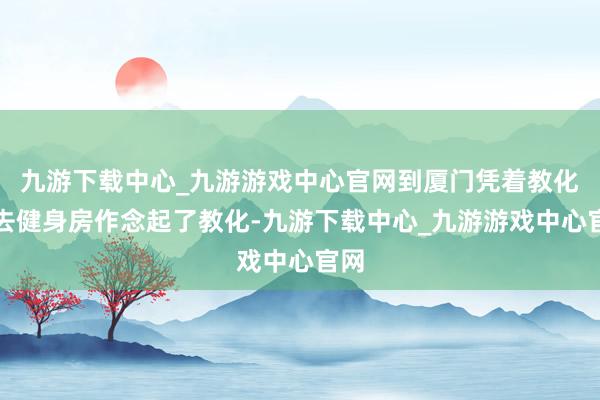 九游下载中心_九游游戏中心官网到厦门凭着教化证去健身房作念起了教化-九游下载中心_九游游戏中心官网