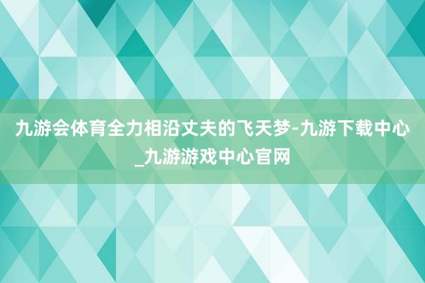 九游会体育全力相沿丈夫的飞天梦-九游下载中心_九游游戏中心官网