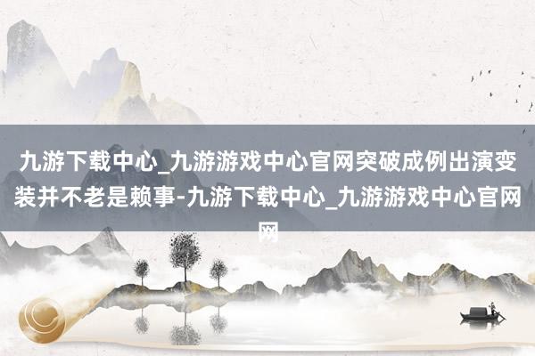 九游下载中心_九游游戏中心官网突破成例出演变装并不老是赖事-九游下载中心_九游游戏中心官网